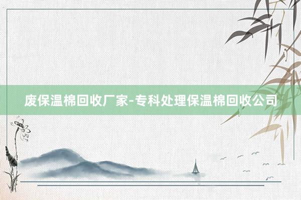 废保温棉回收厂家-专科处理保温棉回收公司